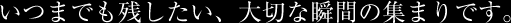 いつまでも残したい、大切な瞬間の集まりです。